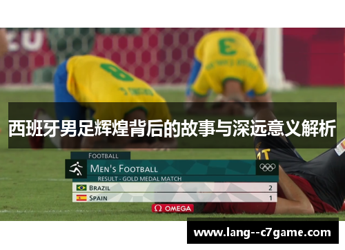 西班牙男足辉煌背后的故事与深远意义解析 西班牙男足辉煌背后的故事与深远意义解析