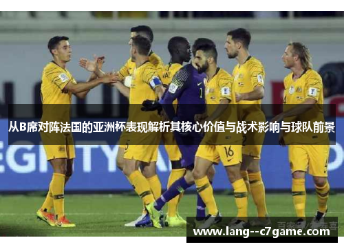 从B席对阵法国的亚洲杯表现解析其核心价值与战术影响与球队前景 从B席对阵法国的亚洲杯表现解析其核心价值与战术影响与球队前景